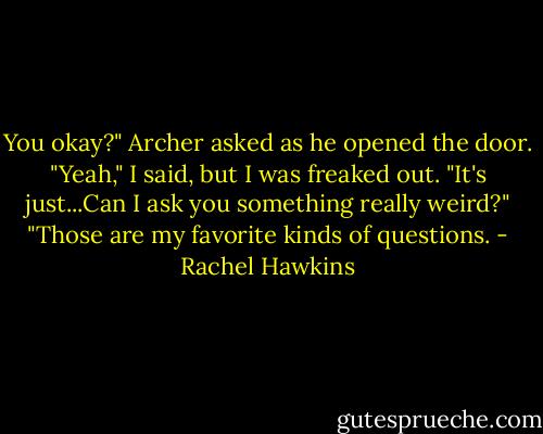You okay?" Archer asked as he opened the door.<br />"Yeah," I said, but I was freaked out. "It's just...Can I ask you something really weird?"<br />"Those are my favorite kinds of questions. - Rachel Hawkins