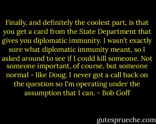 Finally, and definitely the coolest part, is that you get a card from the State Department that gives you diplomatic immunity. I wasn't exactly sure what diplomatic immunity meant, so I asked around to see if I could kill someone. Not someone important, of course, but someone normal - like Doug. I never got a call back on the question so I'm operating under the assumption that I can. - Bob Goff