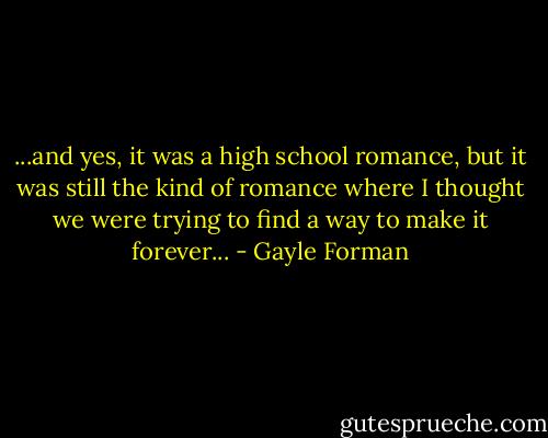 ...and yes, it was a high school romance, but it was still the kind of romance where I thought we were trying to find a way to make it forever... - Gayle Forman