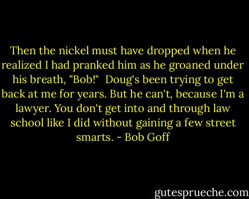 Then the nickel must have dropped when he realized I had pranked him as he groaned under his breath, "Bob!"<br /><br />Doug's been trying to get back at me for years. But he can't, because I'm a lawyer. You don't get into and through law school like I did without gaining a few street smarts. - Bob Goff