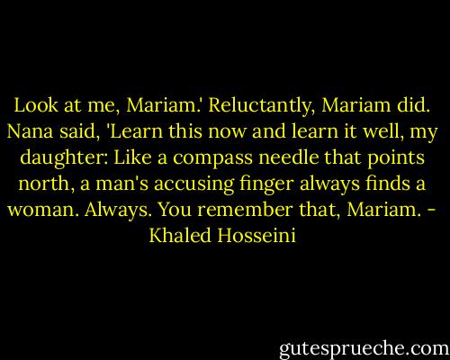 Look at me, Mariam.'<br />Reluctantly, Mariam did.<br />Nana said, 'Learn this now and learn it well, my daughter: Like a compass needle that points north, a man's accusing finger always finds a woman. Always. You remember that, Mariam. - Khaled Hosseini
