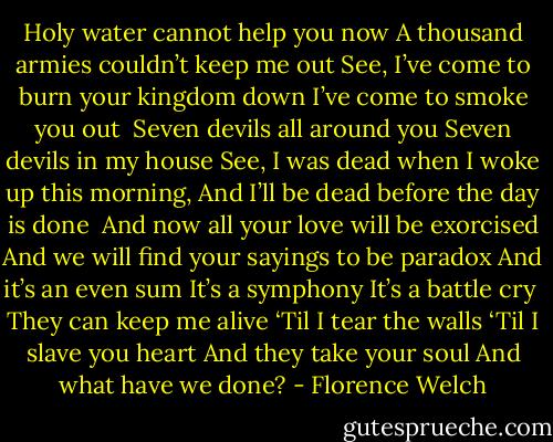 Holy water cannot help you now<br />A thousand armies couldn’t keep me out<br />See, I’ve come to burn your kingdom down<br />I’ve come to smoke you out<br /><br />Seven devils all around you<br />Seven devils in my house<br />See, I was dead when I woke up this morning,<br />And I’ll be dead before the day is done<br /><br />And now all your love will be exorcised<br />And we will find your sayings to be paradox<br />And it’s an even sum<br />It’s a symphony<br />It’s a battle cry<br /><br />They can keep me alive<br />‘Til I tear the walls<br />‘Til I slave you heart<br />And they take your soul<br />And what have we done? - Florence Welch