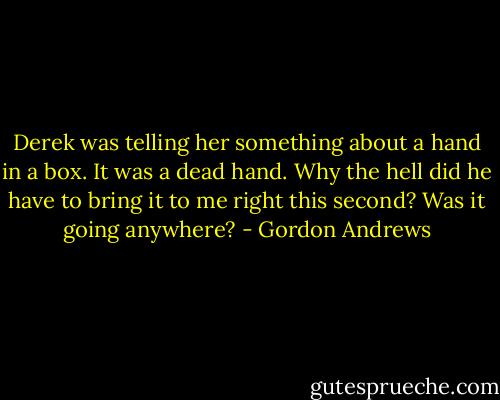 Derek was telling her something about a hand in a box. It was a dead hand. Why the hell did he have to bring it to me right this second? Was it going anywhere? - Gordon Andrews