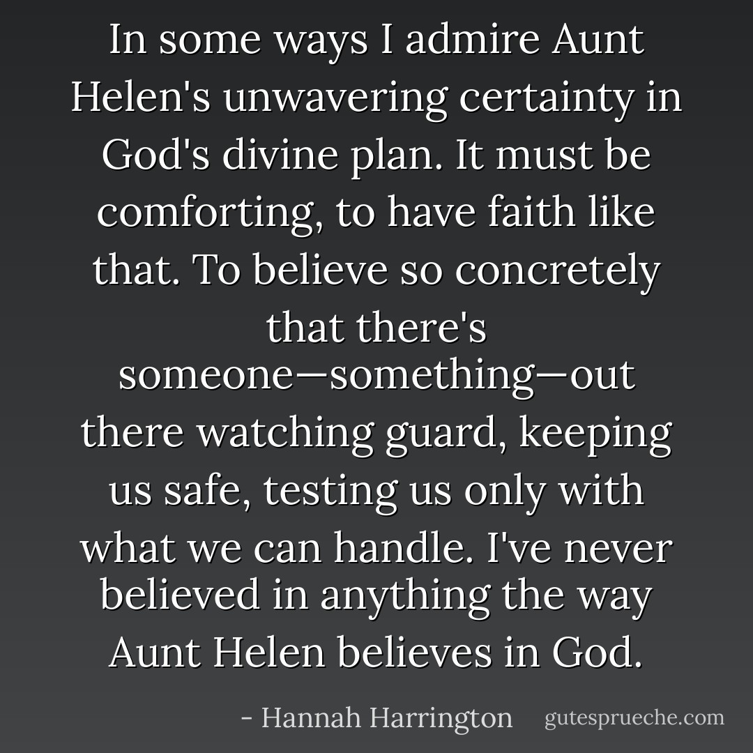 In some ways I admire Aunt Helen's unwavering certainty in God's divine plan. It must be comforting, to have faith like that. To believe so concretely that there's someone—something—out there watching guard, keeping us safe, testing us only with what we can handle. I've never believed in anything the way Aunt Helen believes in God. - Hannah Harrington