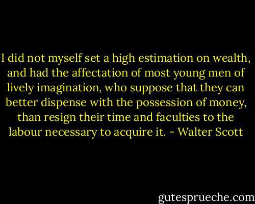 I did not myself set a high estimation on wealth, and had the affectation of most young men of lively imagination, who suppose that they can better dispense with the possession of money, than resign their time and faculties to the labour necessary to acquire it. - Walter Scott