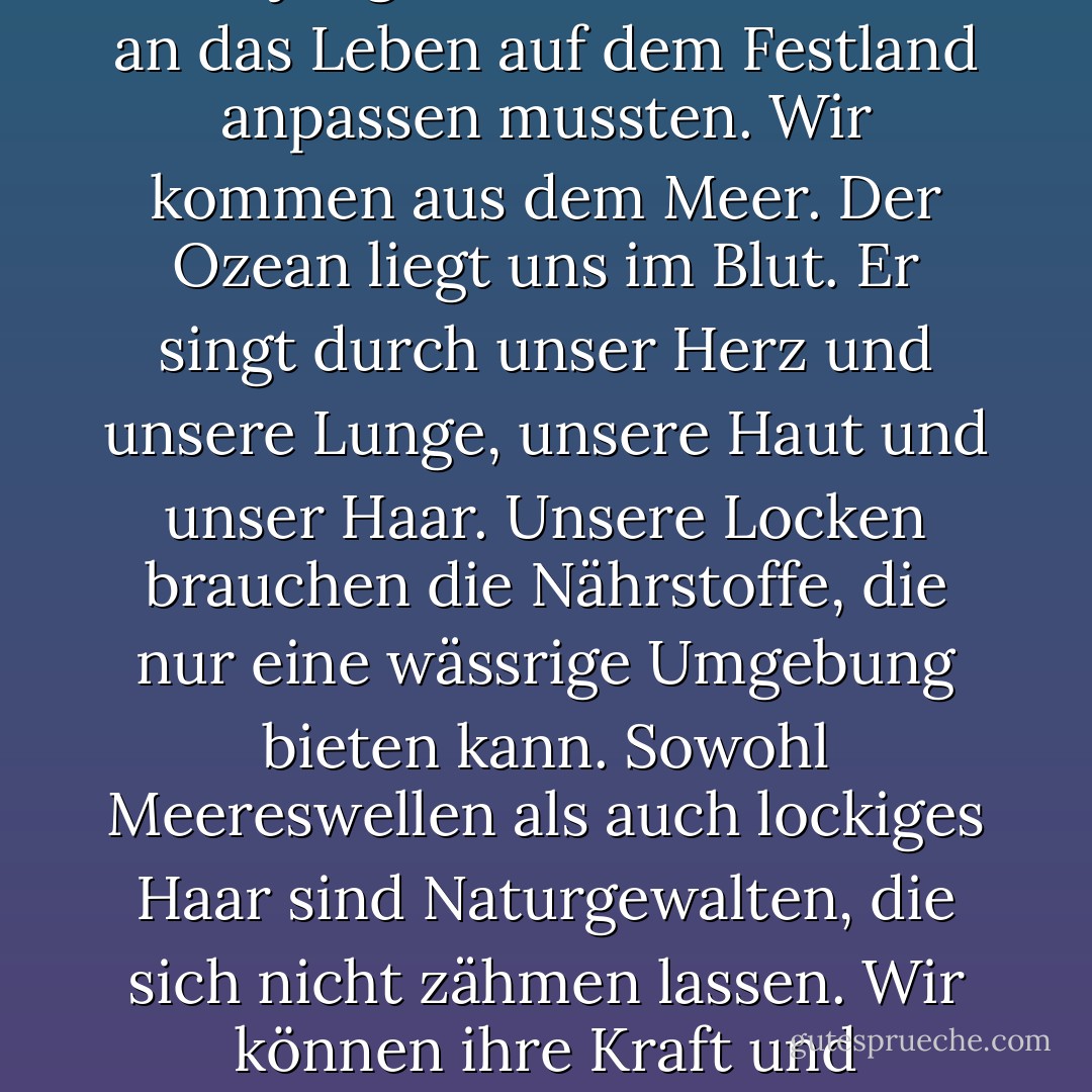 Ich stelle mir oft vor, dass lockige Mädchen Meerjungfrauen sind, die sich an das Leben auf dem Festland anpassen mussten. Wir kommen aus dem Meer. Der Ozean liegt uns im Blut. Er singt durch unser Herz und unsere Lunge, unsere Haut und unser Haar. Unsere Locken brauchen die Nährstoffe, die nur eine wässrige Umgebung bieten kann. Sowohl Meereswellen als auch lockiges Haar sind Naturgewalten, die sich nicht zähmen lassen. Wir können ihre Kraft und Schönheit nur akzeptieren und bewundern. - Lorraine Massey<
