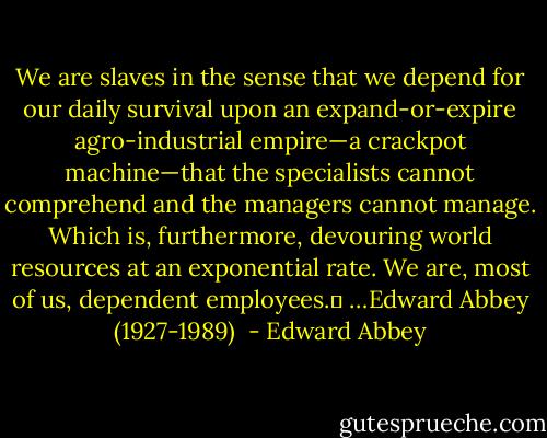 We are slaves in the sense that we depend for our daily survival upon an expand-or-expire agro-industrial empire—a crackpot machine—that the specialists cannot comprehend and the managers cannot manage. Which is, furthermore, devouring world resources at an exponential rate. We are, most of us, dependent employees.	 …Edward Abbey (1927-1989)  - Edward Abbey