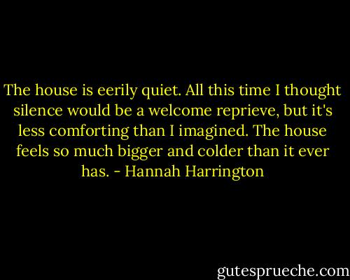 The house is eerily quiet. All this time I thought silence would be a welcome reprieve, but it's less comforting than I imagined. The house feels so much bigger and colder than it ever has. - Hannah Harrington