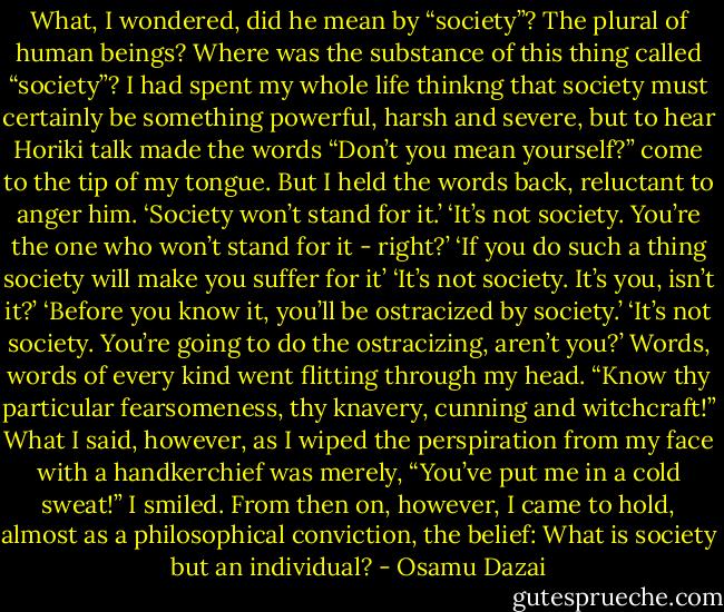 What, I wondered, did he mean by “society”? The plural of human beings? Where was the substance of this thing called “society”? I had spent my whole life thinkng that society must certainly be something powerful, harsh and severe, but to hear Horiki talk made the words “Don’t you mean yourself?” come to the tip of my tongue. But I held the words back, reluctant to anger him.<br />‘Society won’t stand for it.’<br />‘It’s not society. You’re the one who won’t stand for it - right?’<br />‘If you do such a thing society will make you suffer for it’<br />‘It’s not society. It’s you, isn’t it?’<br />‘Before you know it, you’ll be ostracized by society.’<br />‘It’s not society. You’re going to do the ostracizing, aren’t you?’<br />Words, words of every kind went flitting through my head. “Know thy particular fearsomeness, thy knavery, cunning and witchcraft!” What I said, however, as I wiped the perspiration from my face with a handkerchief was merely, “You’ve put me in a cold sweat!” I smiled.<br />From then on, however, I came to hold, almost as a philosophical conviction, the belief: What is society but an individual? - Osamu Dazai