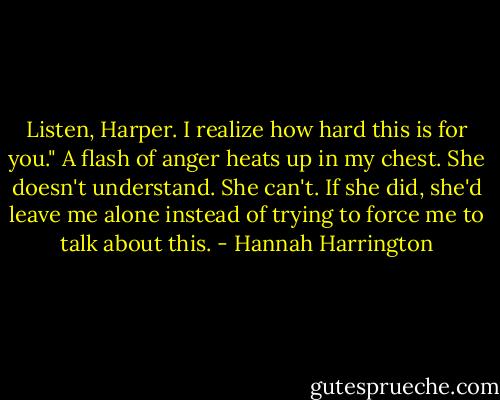 Listen, Harper. I realize how hard this is for you."<br />A flash of anger heats up in my chest. She doesn't understand. She can't. If she did, she'd leave me alone instead of trying to force me to talk about this. - Hannah Harrington
