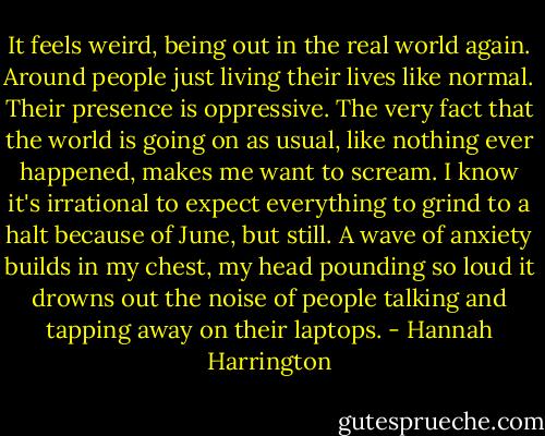 It feels weird, being out in the real world again. Around people just living their lives like normal. Their presence is oppressive. The very fact that the world is going on as usual, like nothing ever happened, makes me want to scream. I know it's irrational to expect everything to grind to a halt because of June, but still. A wave of anxiety builds in my chest, my head pounding so loud it drowns out the noise of people talking and tapping away on their laptops. - Hannah Harrington