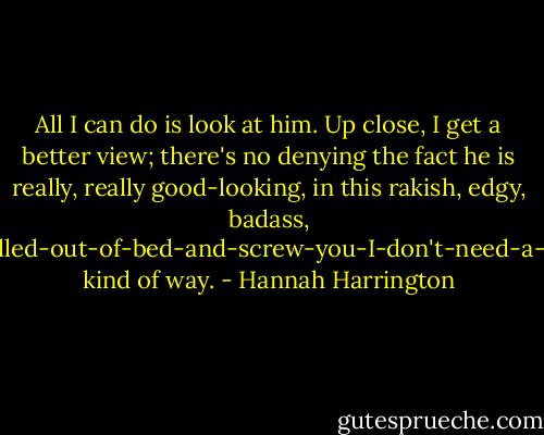All I can do is look at him. Up close, I get a better view; there's no denying the fact he is really, really good-looking, in this rakish, edgy, badass, <i>I-just-rolled-out-of-bed-and-screw-you-I-don't-need-a-mirror</i> kind of way. - Hannah Harrington
