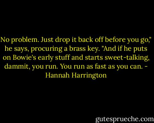 No problem. Just drop it back off before you go," he says, procuring a brass key. "And if he puts on Bowie's early stuff and starts sweet-talking, dammit, you run. You run as fast as you can. - Hannah Harrington