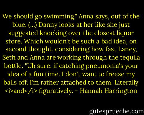 We should go swimming," Anna says, out of the blue. (...)<br />Danny looks at her like she just suggested knocking over the closest liquor store. Which wouldn't be such a bad idea, on second thought, considering how fast Laney, Seth and Anna are working through the tequila bottle. "Uh sure, if catching pneumonia's your idea of a fun time. I don't want to freeze my balls off. I'm rather attached to them. Literally <i>and</i> figuratively. - Hannah Harrington