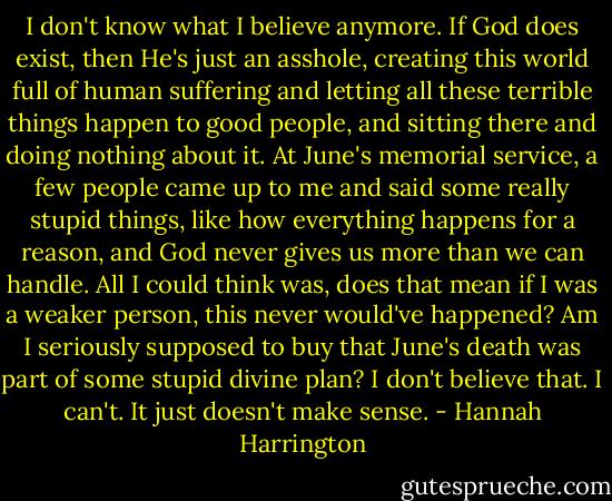 I don't know what I believe anymore. If God does exist, then He's just an asshole, creating this world full of human suffering and letting all these terrible things happen to good people, and sitting there and doing nothing about it. At June's memorial service, a few people came up to me and said some really stupid things, like how everything happens for a reason, and God never gives us more than we can handle. All I could think was, does that mean if I was a weaker person, this never would've happened? Am I seriously supposed to buy that June's death was part of some stupid divine plan? I don't believe that. I can't. It just doesn't make sense. - Hannah Harrington