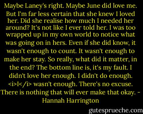 Maybe Laney's right. Maybe June did love me. But I'm far less certain that she knew I loved her. Did she realise how much I needed her around? It's not like I ever told her. I was too wrapped up in my own world to notice what was going on in hers. Even if she did know, it wasn't enough to count. It wasn't enough to make her stay. So really, what did it matter, in the end?<br />The bottom line is, it's my fault. I didn't love her enough. I didn't do enough. <i>I</i> wasn't enough. There's no excuse. There is nothing that will ever make that okay. - Hannah Harrington