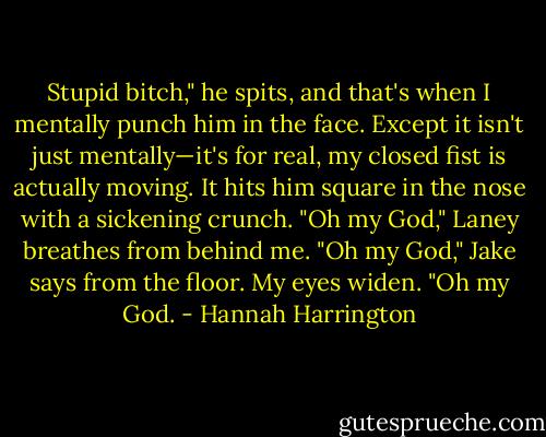 Stupid bitch," he spits, and that's when I mentally punch him in the face.<br />Except it isn't just mentally—it's for real, my closed fist is actually moving. It hits him square in the nose with a sickening crunch.<br />"Oh my God," Laney breathes from behind me.<br />"Oh my God," Jake says from the floor.<br />My eyes widen. "Oh my God. - Hannah Harrington