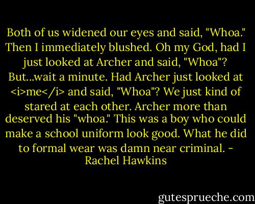 Both of us widened our eyes and said, "Whoa."<br />Then I immediately blushed. Oh my God, had I just looked at Archer and said, "Whoa"?<br />But...wait a minute. Had Archer just looked at <i>me</i> and said, "Whoa"?<br />We just kind of stared at each other. Archer more than deserved his "whoa." This was a boy who could make a school uniform look good. What he did to formal wear was damn near criminal. - Rachel Hawkins