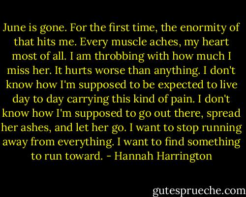 June is gone. For the first time, the enormity of that hits me. Every muscle aches, my heart most of all. I am throbbing with how much I miss her. It hurts worse than anything. I don't know how I'm supposed to be expected to live day to day carrying this kind of pain. I don't know how I'm supposed to go out there, spread her ashes, and let her go.<br />I want to stop running away from everything.<br />I want to find something to run toward. - Hannah Harrington