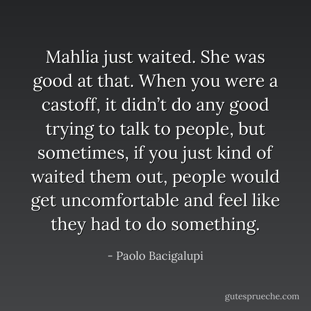 Mahlia just waited. She was good at that. When you were a castoff, it didn’t do any good trying to talk to people, but sometimes, if you just kind of waited them out, people would get uncomfortable and feel like they had to do something. - Paolo Bacigalupi