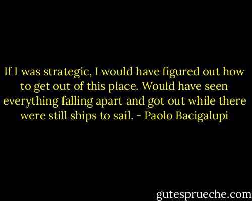 If I was strategic, I would have figured out how to get out of this place. Would have seen everything falling apart and got out while there were still ships to sail. - Paolo Bacigalupi