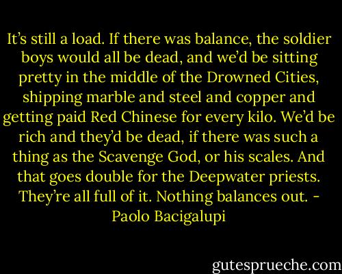 It’s still a load. If there was balance, the soldier boys would all be dead, and we’d be sitting pretty in the middle of the Drowned Cities, shipping marble and steel and copper and getting paid Red Chinese for every kilo. We’d be rich and they’d be dead, if there was such a thing as the Scavenge God, or his scales. And that goes double for the Deepwater priests. They’re all full of it. Nothing balances out. - Paolo Bacigalupi