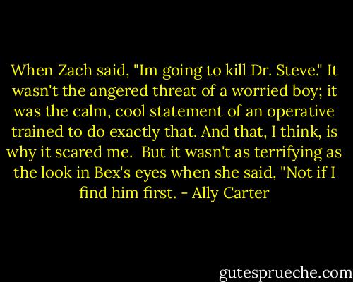 When Zach said, "Im going to kill Dr. Steve." It wasn't the angered threat of a worried boy; it was the calm, cool statement of an operative trained to do exactly that. And that, I think, is why it scared me.<br /><br />But it wasn't as terrifying as the look in Bex's eyes when she said, "Not if I find him first. - Ally Carter