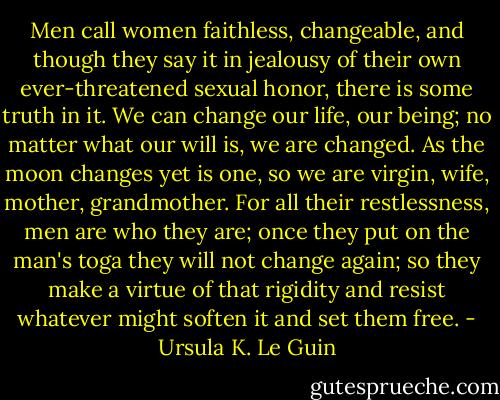 Men call women faithless, changeable, and though they say it in jealousy of their own ever-threatened sexual honor, there is some truth in it. We can change our life, our being; no matter what our will is, we are changed. As the moon changes yet is one, so we are virgin, wife, mother, grandmother. For all their restlessness, men are who they are; once they put on the man's toga they will not change again; so they make a virtue of that rigidity and resist whatever might soften it and set them free. - Ursula K. Le Guin