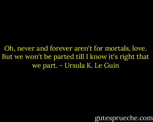 Oh, never and forever aren't for mortals, love. But we won't be parted till I know it's right that we part. - Ursula K. Le Guin