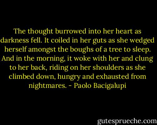 The thought burrowed into her heart as darkness fell. It coiled in her guts as she wedged herself amongst the boughs of a tree to sleep. And in the morning, it woke with her and clung to her back, riding on her shoulders as she climbed down, hungry and exhausted from nightmares. - Paolo Bacigalupi