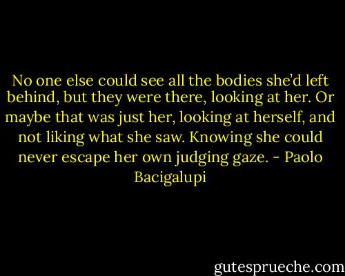 No one else could see all the bodies she’d left behind, but they were there, looking at her. Or maybe that was just her, looking at herself, and not liking what she saw. Knowing she could never escape her own judging gaze. - Paolo Bacigalupi