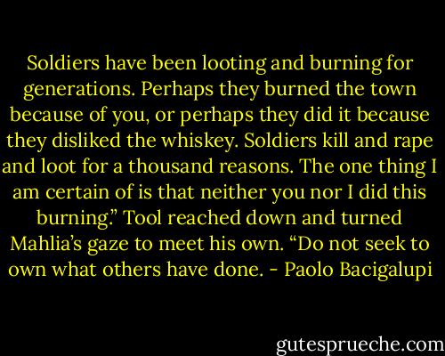 Soldiers have been looting and burning for generations. Perhaps they burned the town because of you, or perhaps they did it because they disliked the whiskey. Soldiers kill and rape and loot for a thousand reasons. The one thing I am certain of is that neither you nor I did this burning.” Tool reached down and turned Mahlia’s gaze to meet his own. “Do not seek to own what others have done. - Paolo Bacigalupi
