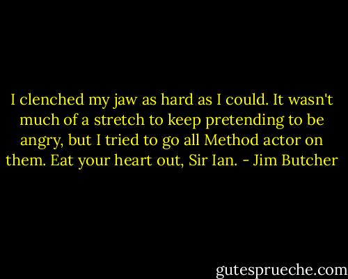 I clenched my jaw as hard as I could. It wasn't much of a stretch to keep pretending to be angry, but I tried to go all Method actor on them. Eat your heart out, Sir Ian. - Jim Butcher