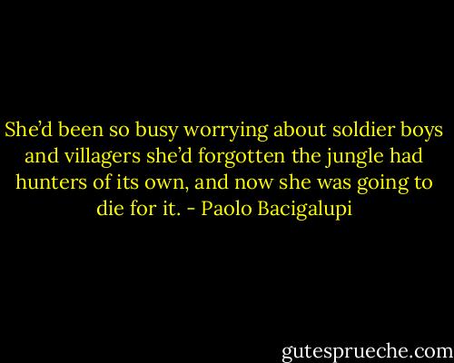 She’d been so busy worrying about soldier boys and villagers she’d forgotten the jungle had hunters of its own, and now she was going to die for it. - Paolo Bacigalupi
