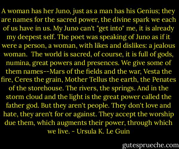 A woman has her Juno, just as a man has his Genius; they are names for the sacred power, the divine spark we each of us have in us. My Juno can't "get into" me, it is already my deepest self. The poet was speaking of Juno as if it were a person, a woman, with likes and dislikes: a jealous woman.<br /><br />The world is sacred, of course, it is full of gods, numina, great powers and presences. We give some of them names--Mars of the fields and the war, Vesta the fire, Ceres the grain, Mother Tellus the earth, the Penates of the storehouse. The rivers, the springs. And in the storm cloud and the light is the great power called the father god. But they aren't people. They don't love and hate, they aren't for or against. They accept the worship due them, which augments their power, through which we live. - Ursula K. Le Guin