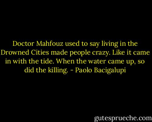 Doctor Mahfouz used to say living in the Drowned Cities made people crazy. Like it came in with the tide. When the water came up, so did the killing. - Paolo Bacigalupi