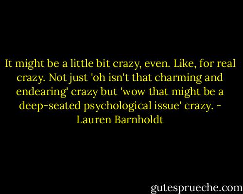 It might be a little bit crazy, even. Like, for real crazy. Not just 'oh isn't that charming and endearing' crazy but 'wow that might be a deep-seated psychological issue' crazy. - Lauren Barnholdt