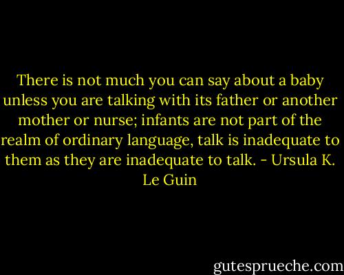 There is not much you can say about a baby unless you are talking with its father or another mother or nurse; infants are not part of the realm of ordinary language, talk is inadequate to them as they are inadequate to talk. - Ursula K. Le Guin