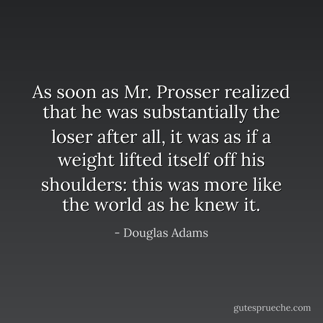 As soon as Mr. Prosser realized that he was substantially the loser after all, it was as if a weight lifted itself off his shoulders: this was more like the world as he knew it. - Douglas Adams