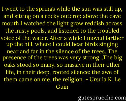 I went to the springs while the sun was still up, and sitting on a rocky outcrop above the cave mouth I watched the light grow reddish across the misty pools, and listened to the troubled voice of the water. After a while I moved farther up the hill, where I could hear birds singing near and far in the silence of the trees. The presence of the trees was very strong...The big oaks stood so many, so massive in their other life, in their deep, rooted silence: the awe of them came on me, the religion. - Ursula K. Le Guin