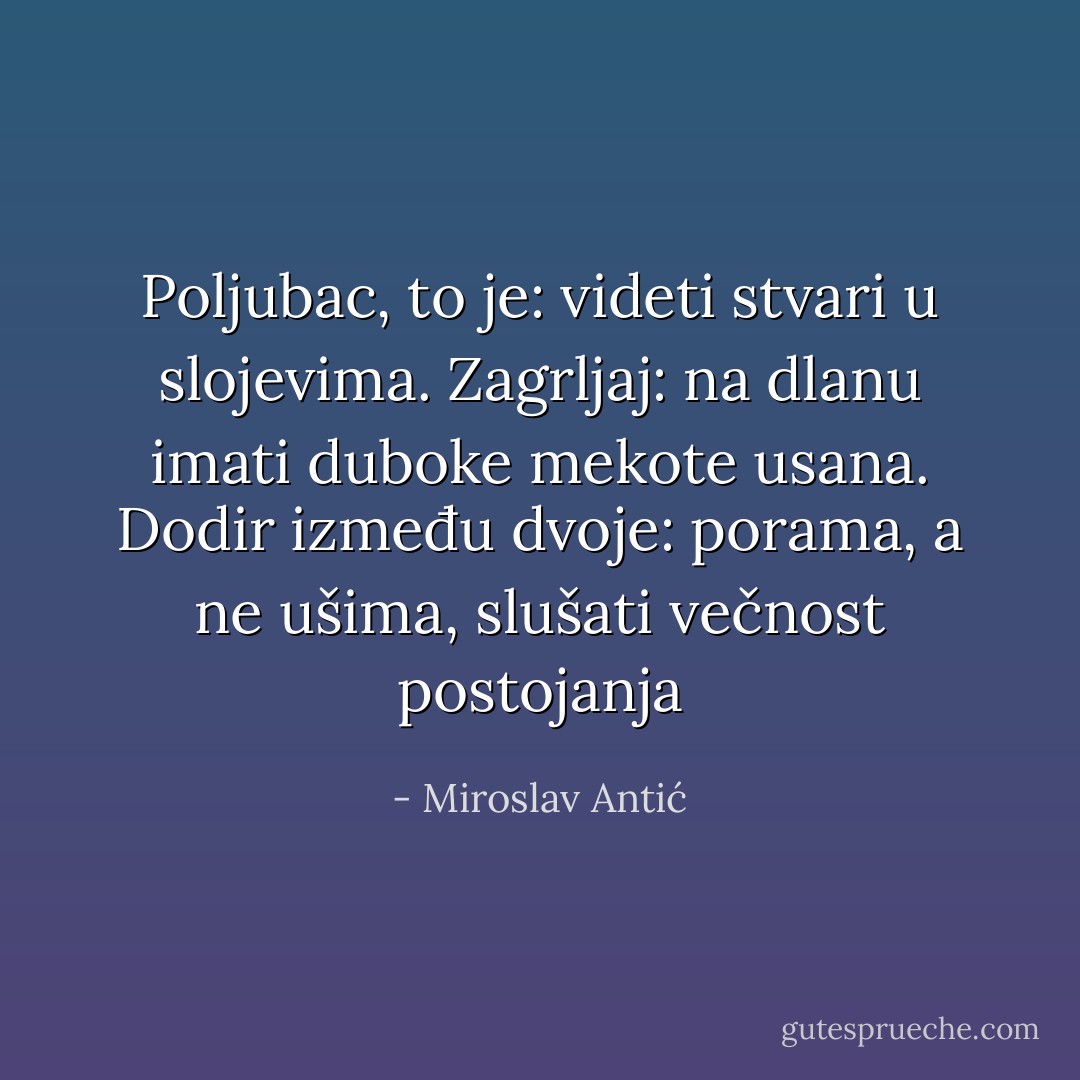 Poljubac, to je: videti stvari u slojevima. Zagrljaj: na dlanu imati duboke mekote usana. Dodir između dvoje: porama, a ne ušima, slušati večnost postojanja - Miroslav Antić