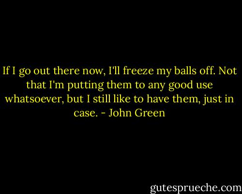 If I go out there now, I'll freeze my balls off. Not that I'm putting them to any good use whatsoever, but I still like to have them, just in case. - John Green