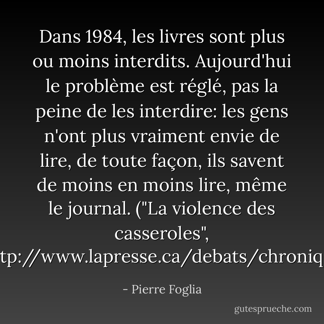 Dans 1984, les livres sont plus ou moins interdits. Aujourd'hui le problème est réglé, pas la peine de les interdire: les gens n'ont plus vraiment envie de lire, de toute façon, ils savent de moins en moins lire, même le journal. ("La violence des casseroles", <a target="_blank" rel="noopener nofollow" href="http://www.lapresse.ca/debats/chroniques/pierre-foglia/201205/27/01-4529050-la-violence-des-casseroles.php">http://www.lapresse.ca/debats/chroniq...</a>) - Pierre Foglia