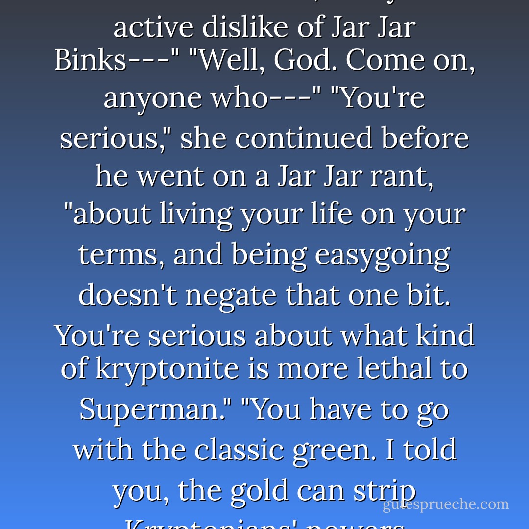 You don't want some tacky Vegas fly-by. You're serious. You're serious about friendships, about your work, your family. You're serious about Star Wars, and you active dislike of Jar Jar Binks---"<br />"Well, God. Come on, anyone who---"<br />"You're serious," she continued before he went on a Jar Jar rant, "about living your life on your terms, and being easygoing doesn't negate that one bit. You're serious about what kind of kryptonite is more lethal to Superman."<br />"You have to go with the classic green. I told you, the gold can strip Kryptonians' powers permanently, but---"...<br />..."Mkae all the lists you want, Cilla. Love? It's green kryptonite. it powers out all the rest. - Nora Roberts