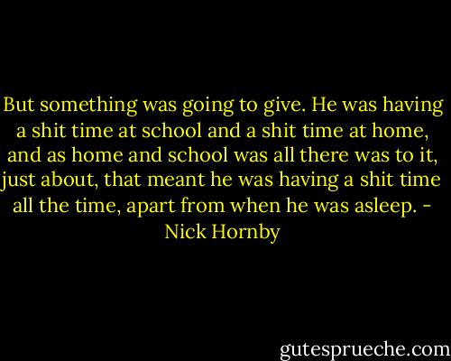 But something was going to give. He was having a shit time at school and a shit time at home, and as home and school was all there was to it, just about, that meant he was having a shit time all the time, apart from when he was asleep. - Nick Hornby