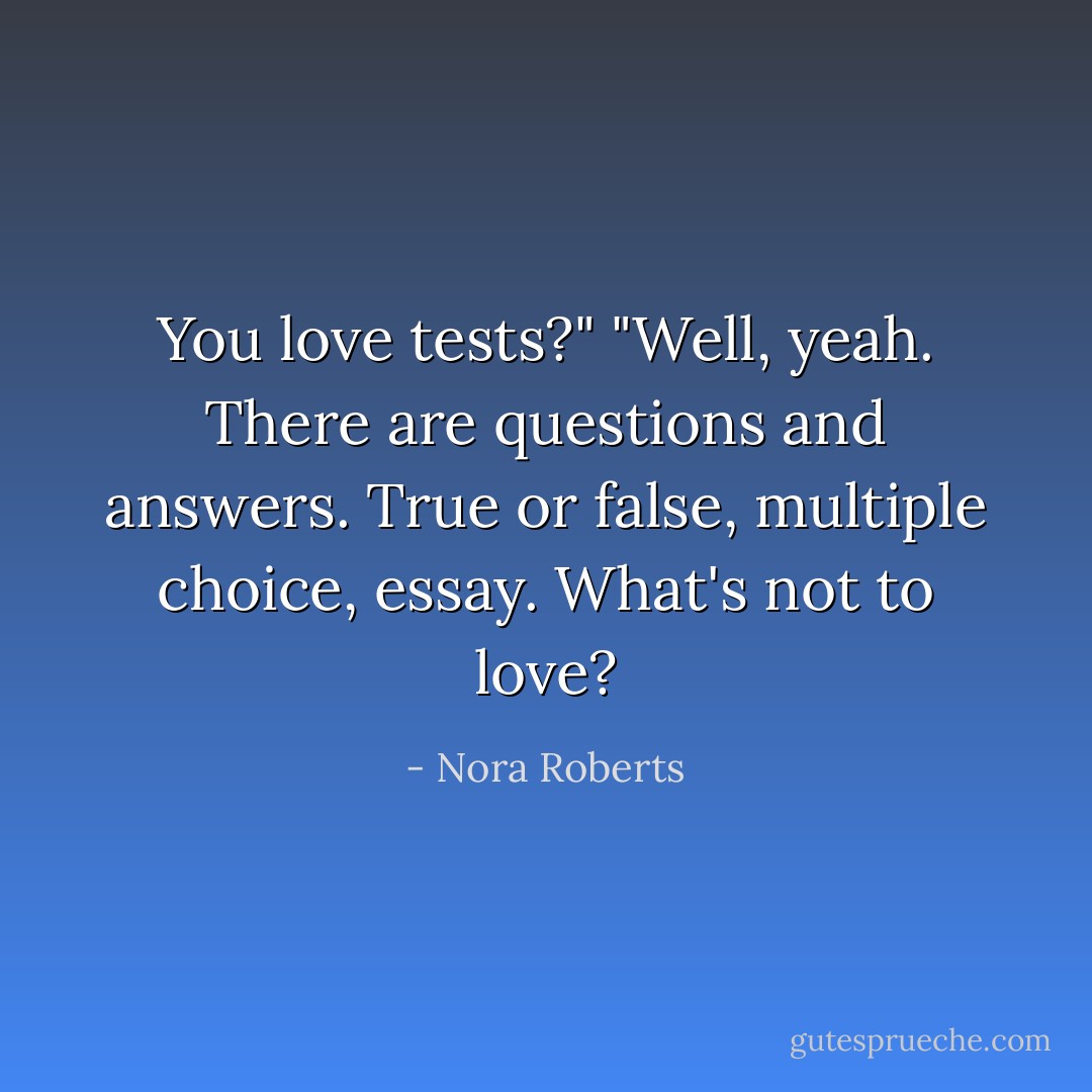 You love tests?"<br />"Well, yeah. There are questions and answers. True or false, multiple choice, essay. What's not to love? - Nora Roberts