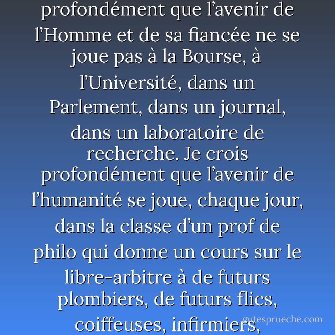 Je précise que je crois profondément à bien peu de choses, deux ou trois. La justice sociale, l’éducation, la subversion [...]. Je crois profondément que l’avenir de l’Homme et de sa fiancée ne se joue pas à la Bourse, à l’Université, dans un Parlement, dans un journal, dans un laboratoire de recherche. Je crois profondément que l’avenir de l’humanité se joue, chaque jour, dans la classe d’un prof de philo qui donne un cours sur le libre-arbitre à de futurs plombiers, de futurs flics, coiffeuses, infirmiers, informaticiennes et vendeurs de chars usagés. » (Pierre Foglia, éditorial, La Presse, 16 mai 1996) - Pierre Foglia