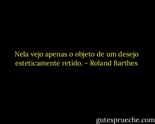 Nela vejo apenas o objeto de um desejo esteticamente retido. - Roland Barthes