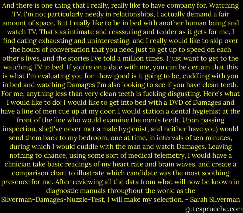 And there is one thing that I really, really like to have company for. Watching TV. I'm not particularly needy in relationships, I actually demand a fair amount of space. But I really like to be in bed with another human being and watch TV. That's as intimate and reassuring and tender as it gets for me. I find dating exhausting and uninteresting, and I really would like to skip over the hours of conversation that you need just to get up to speed on each other's lives, and the stories I've told a million times. I just want to get to the watching TV in bed. If you're on a date with me, you can be certain that this is what I'm evaluating you for—how good is it going to be, cuddling with you in bed and watching Damages<br />I'm also looking to see if you have clean teeth. For me, anything less than very clean teeth is fucking disgusting. Here's what I would like to do: I would like to get into bed with a DVD of Damages and have a line of men cue up at my door. I would station a dental hygienist at the front of the line who would examine the men's teeth. Upon passing inspection, she(I've never met a male hygienist, and neither have you) would send them back to my bedroom, one at time, in intervals of ten minutes, during which I would cuddle with the man and watch Damages. Leaving nothing to chance, using some sort of medical telemetry, I would have a clinician take basic readings of my heart rate and brain waves, and create a comparison chart to illustrate which candidate was the most soothing presence for me. After reviewing all the data from what will now be known in diagnostic manuals throughout the world as the Silverman-Damages-Nuzzle-Test, I will make my selection. - Sarah Silverman