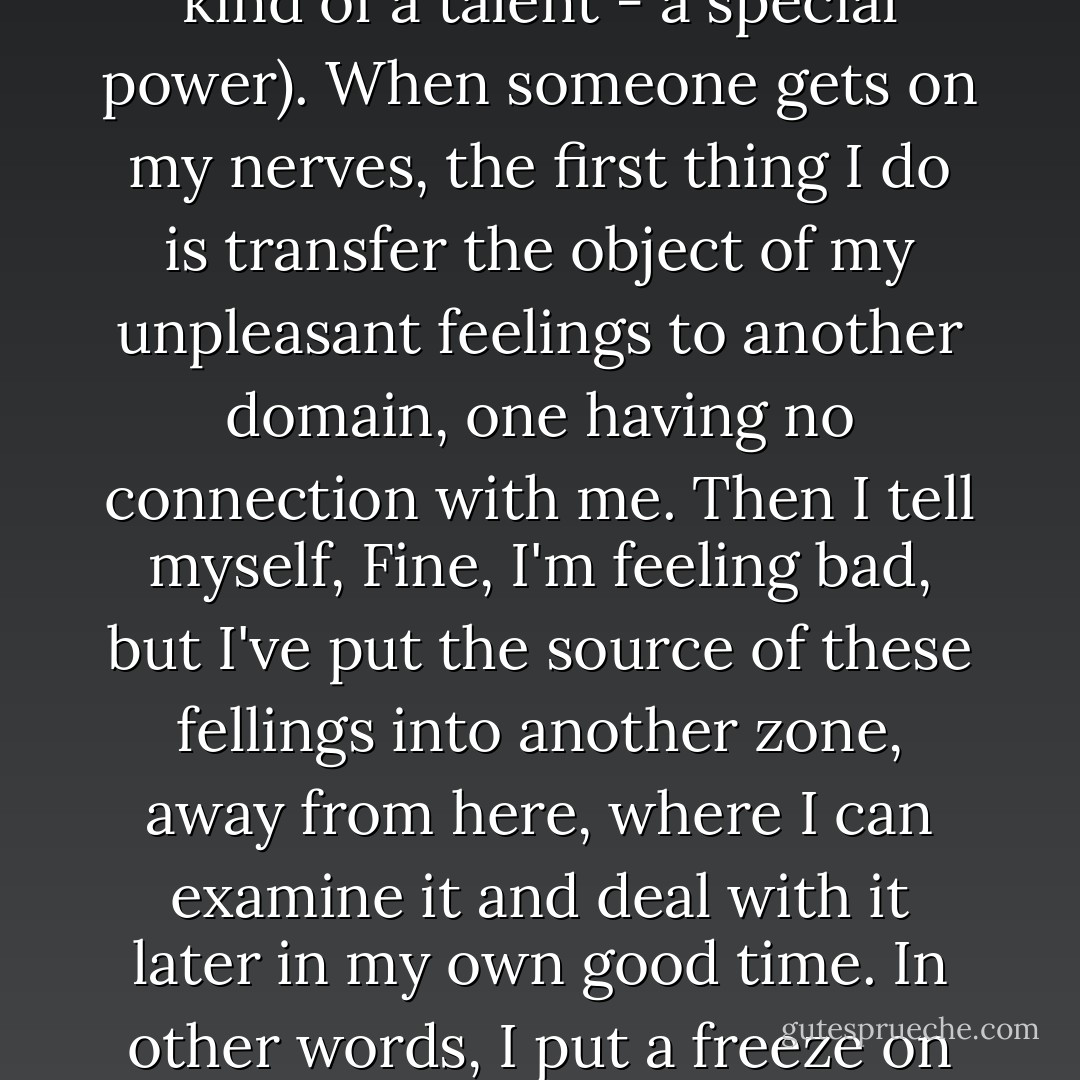 I rarely suffer lengthy emotional distress from contact with other people. A person may anger or annoy me, but not for long. I can distinguish between myself and another as beings of two different realms. It's a kind of talent (by which I do not mean to boast: it's not an easy thing to do, so if you can do it, it is a kind of a talent - a special power). When someone gets on my nerves, the first thing I do is transfer the object of my unpleasant feelings to another domain, one having no connection with me. Then I tell myself, Fine, I'm feeling bad, but I've put the source of these fellings into another zone, away from here, where I can examine it and deal with it later in my own good time. In other words, I put a freeze on my emotions. Later, when I thaw them out to perform the examination, I do occasionally find my emotions in a distressed state, but that is rare. The passage of time will usuallly extract the venom from most things and render them harmless. Then sooner or later, I forget about them. - Haruki Murakami